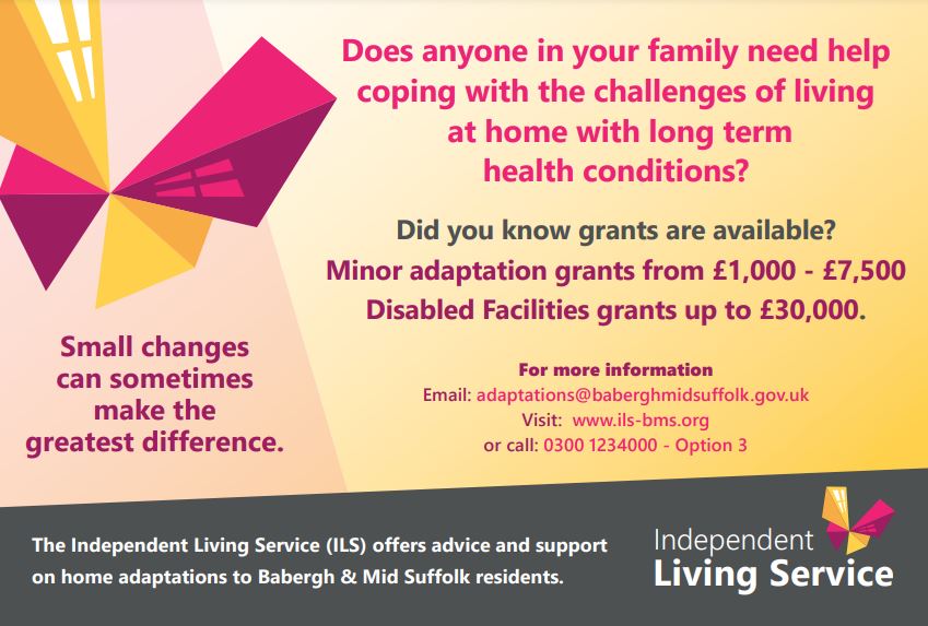 The Independent Living Service offers advice and support on home adaptations to Babergh & Mid Suffolk residents. Disabled Facilties grants up to £30,000 are available for home adaptations for living with long-term health conditions. Email adaptations@baberghmidsuffolk.gov.uk or visit www.ils-bms.org or call 0300-1234000 Option 3